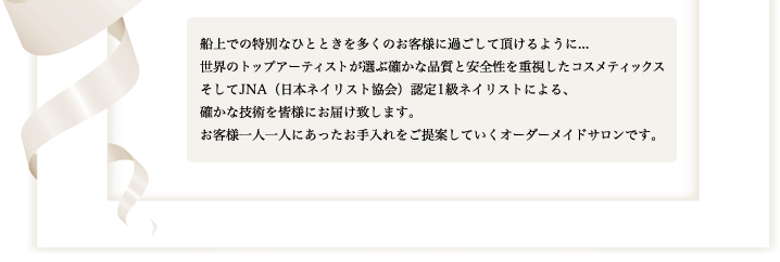 船上での特別なひとときを多くのお客様に過ごして頂けるように...。世界のトップアーティストが選ぶ確かな品質と安全性を重視したコスメティックス、そしてJNA（日本ネイリスト協会）認定1級ネイリストによる、確かな技術を皆様にお届け致します。お客様一人一人にあったお手入れをご提案していくオーダーメイドサロンです。